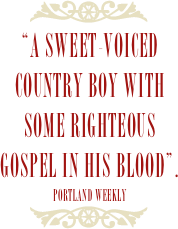 ￼
“a sweet-voiced country boy with some righteous gospel in his blood”.
portland weekly
￼